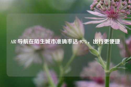 AR 导航在陌生城市准确率达 97%，出行更便捷